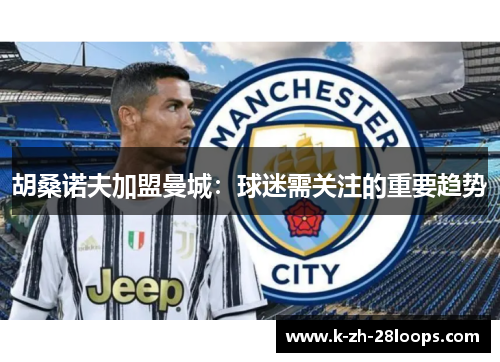 胡桑诺夫加盟曼城：球迷需关注的重要趋势