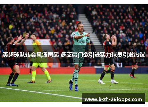 英超球队转会风波再起 多支豪门欲引进实力球员引发热议 英超球队转会风波再起 多支豪门欲引进实力球员引发热议