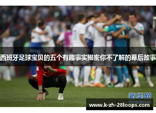 西班牙足球宝贝的五个有趣事实揭密你不了解的幕后故事