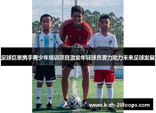 足球巨星携手青少年培训项目激发年轻球员潜力助力未来足球发展 足球巨星携手青少年培训项目激发年轻球员潜力助力未来足球发展
