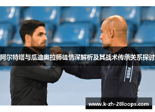 阿尔特塔与瓜迪奥拉师徒情深解析及其战术传承关系探讨