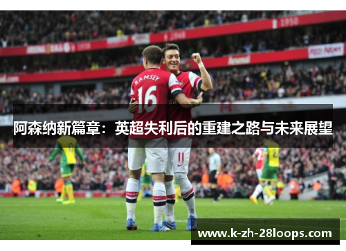 阿森纳新篇章:英超失利后的重建之路与未来展望 阿森纳新篇章:英超失利后的重建之路与未来展望