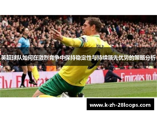 英超球队如何在激烈竞争中保持稳定性与持续领先优势的策略分析