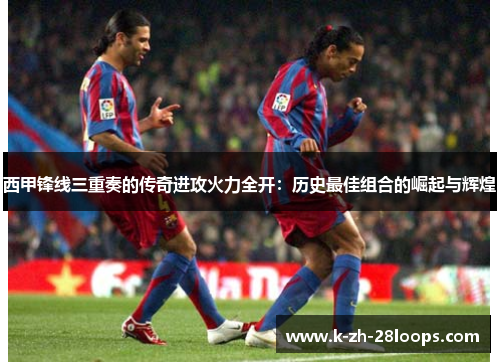 西甲锋线三重奏的传奇进攻火力全开：历史最佳组合的崛起与辉煌