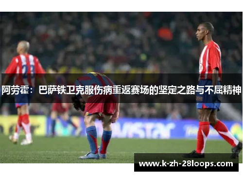 阿劳霍：巴萨铁卫克服伤病重返赛场的坚定之路与不屈精神