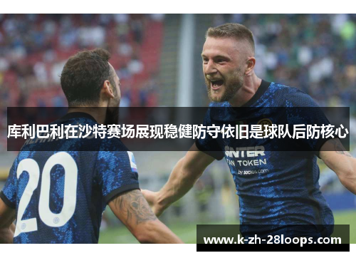 库利巴利在沙特赛场展现稳健防守依旧是球队后防核心