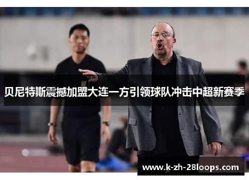 贝尼特斯震撼加盟大连一方引领球队冲击中超新赛季 贝尼特斯震撼加盟大连一方引领球队冲击中超新赛季