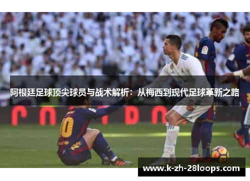 阿根廷足球顶尖球员与战术解析：从梅西到现代足球革新之路