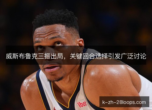 威斯布鲁克三振出局,关键回合选择引发广泛讨论 威斯布鲁克三振出局,关键回合选择引发广泛讨论